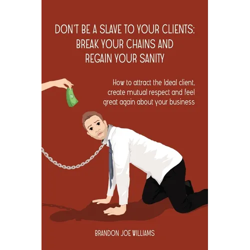 Don't Be a Slave to Your Clients: Break Your Chains and Regain Your Sanity: How to Attract the Ideal Client, Create Mutual Respect and Feel Great Agai
