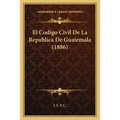 El Codigo Civil De La Republica De Guatemala (1886)