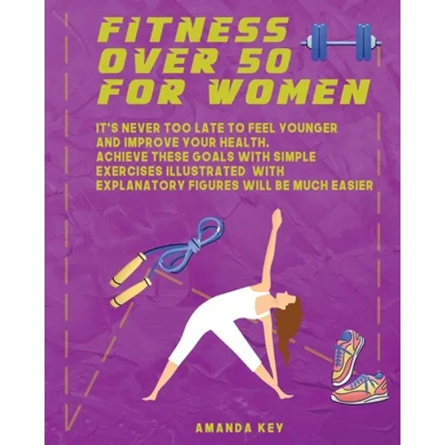 Fitness Over 50 For Women: It's Never Too Late To Feel Younger and Improve Your Health. Achieve These Goals With Simple Exercises Illustrated Wit