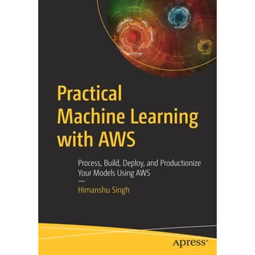 Practical Machine Learning with AWS: Process, Build, Deploy, and Productionize Your Models Using AWS