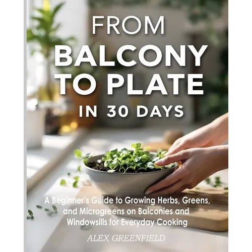 From Balcony to Plate in 30 Days: A Beginner's Guide to Growing Herbs, Greens, and Microgreens on Balconies and Windowsills for Everyday