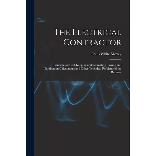 The Electrical Contractor: Principles of Cost-keeping and Estimating, Wiring and Illumination Calculations and Other Technical Problems of the Busines