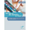 Die Zukunft des Marketing ist mobil! Grundlagen, Voraussetzungen und Instrumente des Mobile Marketing