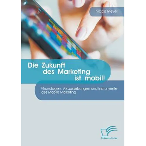 Die Zukunft des Marketing ist mobil! Grundlagen, Voraussetzungen und Instrumente des Mobile Marketing