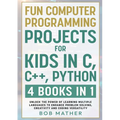 Fun Computer Programming Projects for Kids in C, C++, Python: 4 Books in 1: Unlock the Power of Learning Multiple Languages to Enhance Problem Solving