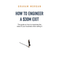 How to Engineer a $30M Exit: The guide on how to maximise the value of your business when selling it