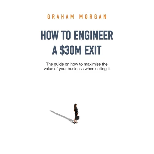 How to Engineer a $30M Exit: The guide on how to maximise the value of your business when selling it