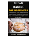 Bread Making for Beginners: Comprehensive Guide on Breadmaking, Types, Common Mistakes & Preparation Steps, Answers to Your Likely Questions & Lots Mo