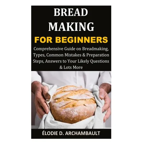 Bread Making for Beginners: Comprehensive Guide on Breadmaking, Types, Common Mistakes & Preparation Steps, Answers to Your Likely Questions & Lots Mo