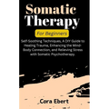 Somatic Therapy For Beginners: Self-Soothing Techniques, A DIY Guide to Healing Trauma, Enhancing the Mind-Body Connection, and Relieving Stress with
