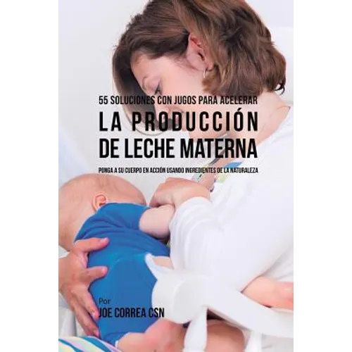 55 Soluciones Con Jugos Para Acelerar la Producción de Leche Materna: Ponga a su Cuerpo En Acción Usando Ingredientes de la Naturaleza