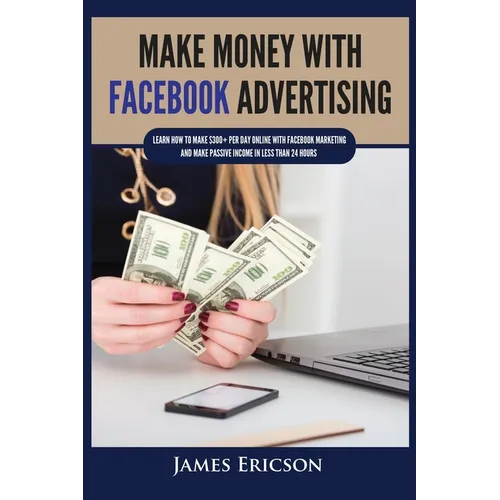 Make Money with Facebook Advertising: Learn How to Make $300+ Per Day Online With Facebook Marketing and Make Passive Income in Less Than 24 Hours