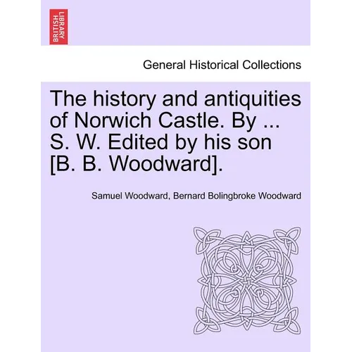 The History and Antiquities of Norwich Castle. by ... S. W. Edited by His Son [B. B. Woodward].