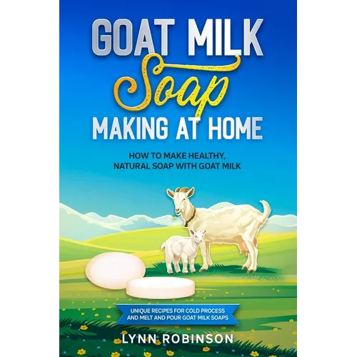 Goat Milk Soap Making at Home: How to Make Healthy, Natural Soap with Goat Milk - Unique Recipes for Cold Process and Melt and Pour Goat Milk Soaps