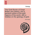 The Gold Rocks of Great Britain and Ireland, and a General Outline of the Gold Regions of the World, with a Treatise on the Geology of Gold.