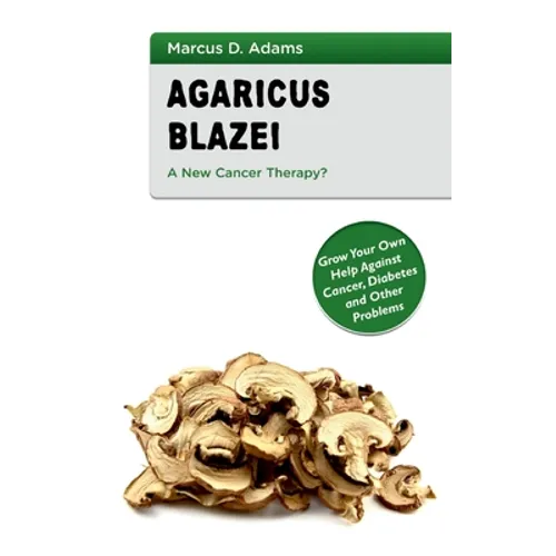 Agaricus Blazei - A New Cancer Therapy?: Grow Your Own Help Against Cancer, Diabetes and Other Problems
