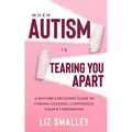 When Autism Is Tearing You Apart: A Mother's Recovery Guide To Finding Courage, Confidence, Calm & Compassion