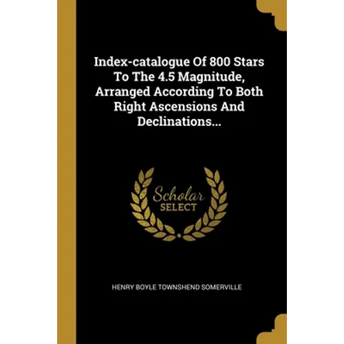 Index-catalogue Of 800 Stars To The 4.5 Magnitude, Arranged According To Both Right Ascensions And Declinations...