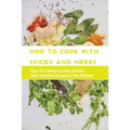 How To Cook With Spices And Herbs- Keys You Need To Easily Unlock Your Creative Success In The Kitchen: Herbs And Spices For Beginners