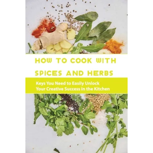 How To Cook With Spices And Herbs- Keys You Need To Easily Unlock Your Creative Success In The Kitchen: Herbs And Spices For Beginners