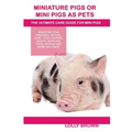 Miniature Pigs Or Mini Pigs as Pets: Miniature Pigs Breeding, Buying, Care, Cost, Keeping, Health, Supplies, Food, Rescue and More Included! The Ultim
