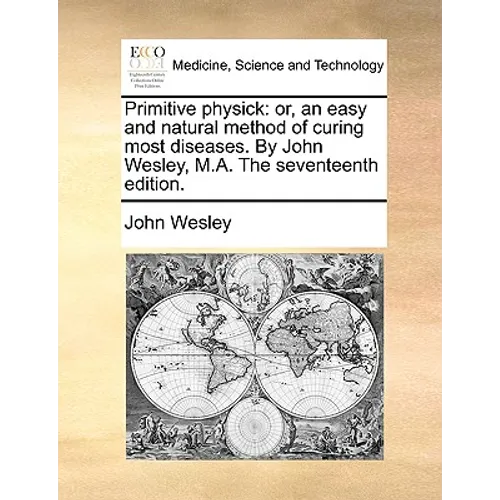 Primitive Physick: Or, an Easy and Natural Method of Curing Most Diseases. by John Wesley, M.A. the Seventeenth Edition.