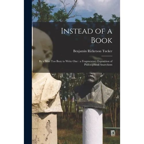 Instead of a Book: by a Man Too Busy to Write One: a Fragmentary Exposition of Philosophical Anarchism