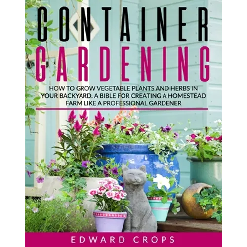 Container Gardening: How to Grow Vegetable Plants and Herbs in Your Backyard. A Bible for Creating a Homestead Farm Like a Professional Gardener