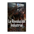La Revolución Industrial: Historia y legado de los rápidos avances científicos y tecnológicos que dieron comienzo al mundo moderno