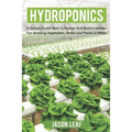 Hydroponics: A Simple Guide How to Design and Build a Garden for Growing Vegetables, Herbs and Plants in Water