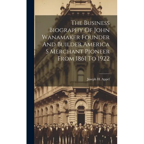 The Business Biography Of John Wanamaker Founder And Builder America S Merchant Pioneer From 1861 To 1922