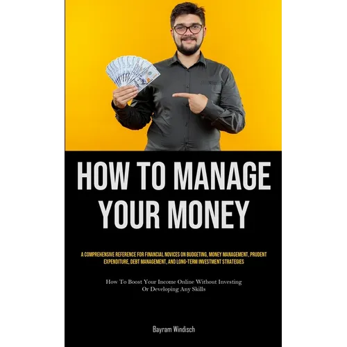 How To Manage Your Money: A Comprehensive Reference For Financial Novices On Budgeting, Money Management, Prudent Expenditure, Debt Management, And Lo