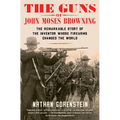 The Guns of John Moses Browning: The Remarkable Story of the Inventor Whose Firearms Changed the World