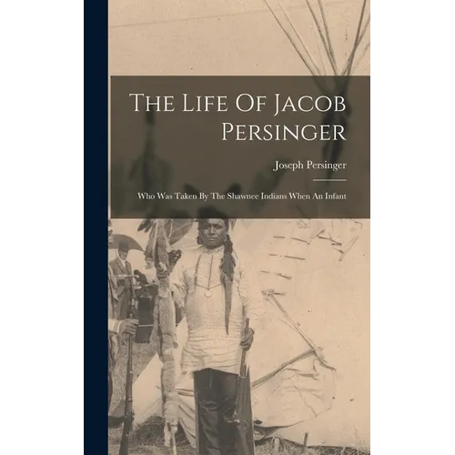 The Life Of Jacob Persinger: Who Was Taken By The Shawnee Indians When An Infant