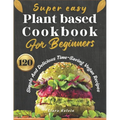 Super easy plant based cookbook for beginners: 120 simple and delicious Time-Saving vegan recipes
