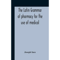 The Latin Grammar Of Pharmacy For The Use Of Medical And Pharmaceutical Students Including The Reading Of Latin Prescriptions, Latin-English And Engli