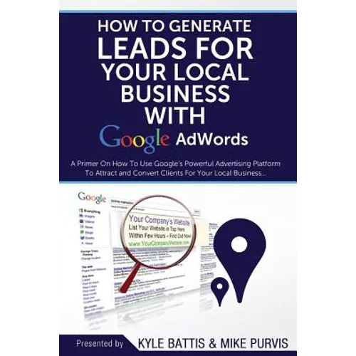 How To Generate Leads For Your Local Business With Google AdWords: A Primer On How To Use Google's Powerful Advertising Platform To Attract and Conver
