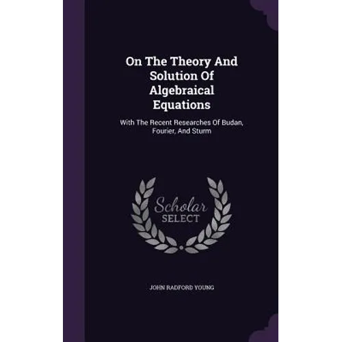 On The Theory And Solution Of Algebraical Equations: With The Recent Researches Of Budan, Fourier, And Sturm