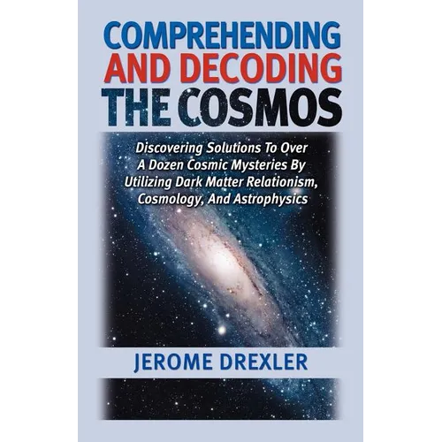 Comprehending And Decoding The Cosmos: Discovering Solutions to Over a Dozen Cosmic Mysteries by Utilizing Dark Matter Relationism, Cosmology, and Ast