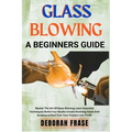 Glass Blowing a Beginners Guide: Master The Art Of Glass Blowing Learn Essential Techniques Build Your Studio Create Stunning Vases And Sculptures And