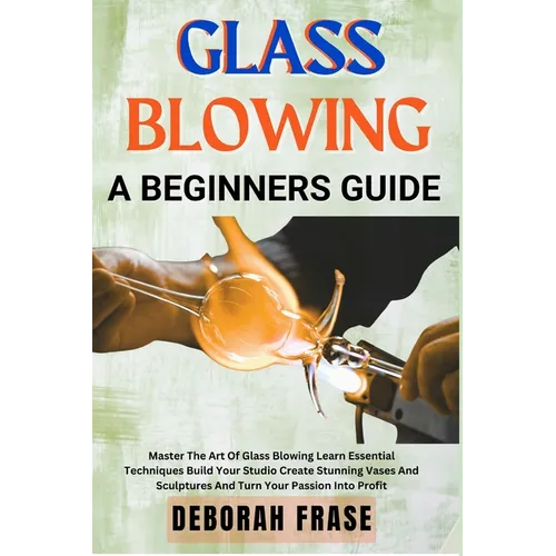 Glass Blowing a Beginners Guide: Master The Art Of Glass Blowing Learn Essential Techniques Build Your Studio Create Stunning Vases And Sculptures And