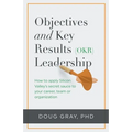 Objectives + Key Results (OKR) Leadership;: How to apply Silicon Valley's secret sauce to your career, team or organization