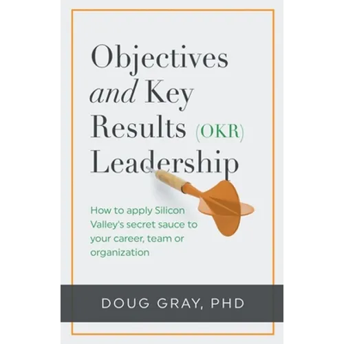 Objectives + Key Results (OKR) Leadership;: How to apply Silicon Valley's secret sauce to your career, team or organization