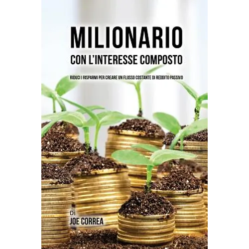 Milionario Con L'interesse Composto: Riduci i Risparmi per Creare un Flusso Costante di Reddito Passivo
