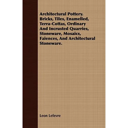 Architectural Pottery. Bricks, Tiles, Enamelled, Terra-Cottas, Ordinary And Incrusted Quarries, Stoneware, Mosaics, Faiences, And Architectural Stonew