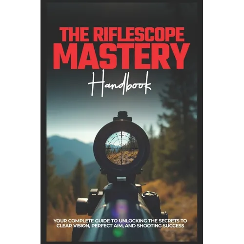 The Riflescope Mastery Handbook: Your Complete Guide To Unlocking The Secrets To Clear Vision, Perfect Aim, And Shooting Success