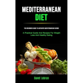 Mediterranean Diet: The Beginners Guide To Authentic Mediterranean Cuisine (A Practical Guide And Recipes For Weight Loss And Healthy Eating)