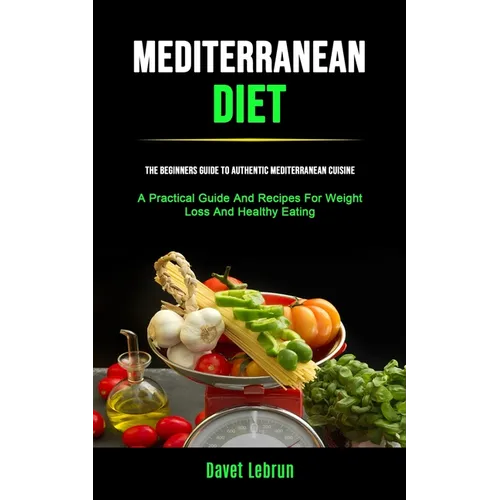 Mediterranean Diet: The Beginners Guide To Authentic Mediterranean Cuisine (A Practical Guide And Recipes For Weight Loss And Healthy Eating)