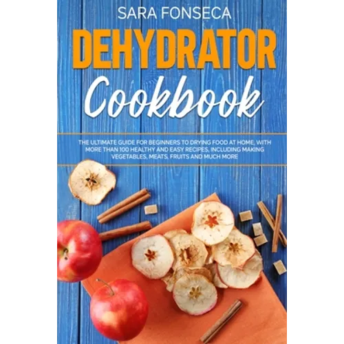 Dehydrator Cookbook: The Ultimate Guide for Beginners to Drying Food at Home, With More than 100 Healthy and Easy Recipes, Including Making