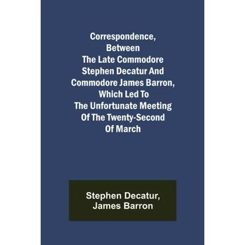Correspondence, Between the late Commodore Stephen Decatur and Commodore James Barron, which led to the unfortunate meeting of the twenty-second of Ma
